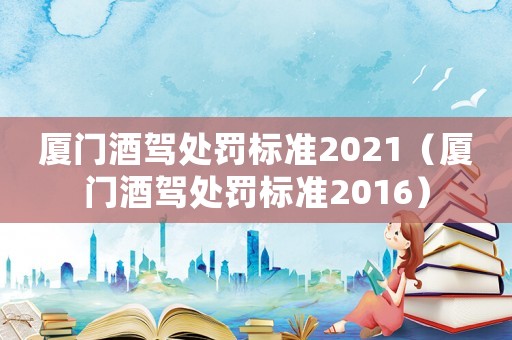 廈門酒駕處罰標準2021（廈門酒駕處罰標準2016）