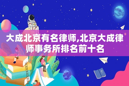 大成北京有名律師,北京大成律師事務所排名前十名