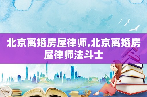 北京離婚房屋律師,北京離婚房屋律師法斗士