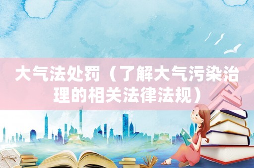 大氣法處罰（了解大氣污染治理的相關(guān)法律法規(guī)）