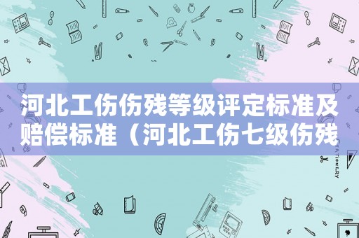 河北工傷傷殘等級(jí)評(píng)定標(biāo)準(zhǔn)及賠償標(biāo)準(zhǔn)（河北工傷七級(jí)傷殘賠償標(biāo)準(zhǔn)）