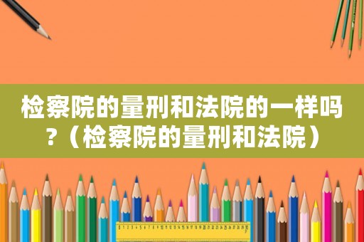 檢察院的量刑和法院的一樣嗎?（檢察院的量刑和法院）