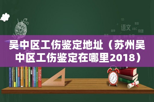 吳中區工傷鑒定地址（蘇州吳中區工傷鑒定在哪里2018）
