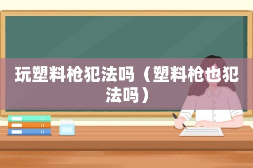 玩塑料槍犯法嗎（塑料槍也犯法嗎）