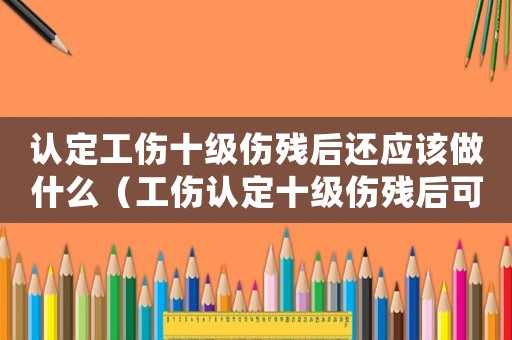 認定工傷十級傷殘后還應該做什么（工傷認定十級傷殘后可以上班）