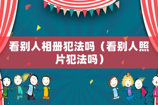 看別人相冊犯法嗎（看別人照片犯法嗎）