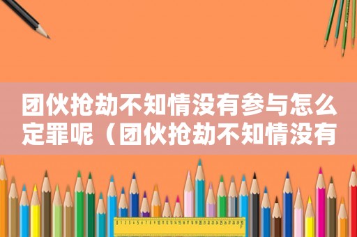 團伙搶劫不知情沒有參與怎么定罪呢（團伙搶劫不知情沒有參與怎么定罪）