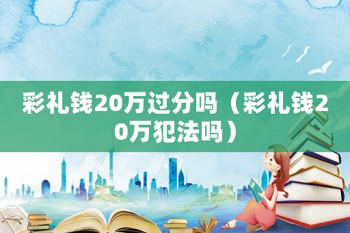 彩禮錢20萬過分嗎（彩禮錢20萬犯法嗎）