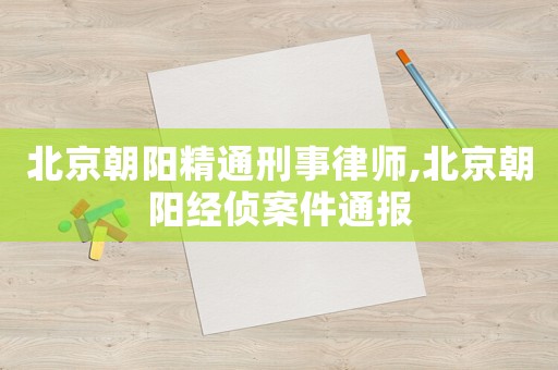 北京朝陽精通刑事律師,北京朝陽經偵案件通報