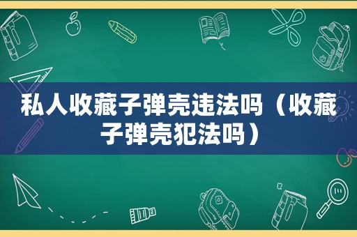 私人收藏子彈殼違法嗎（收藏子彈殼犯法嗎）