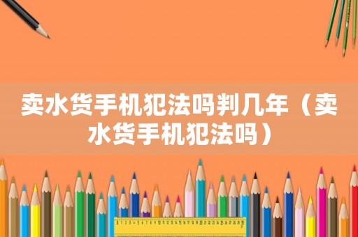 賣水貨手機犯法嗎判幾年（賣水貨手機犯法嗎）