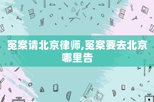 冤案請北京律師,冤案要去北京哪里告