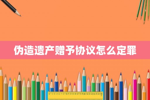 偽造遺產(chǎn)贈予協(xié)議怎么定罪