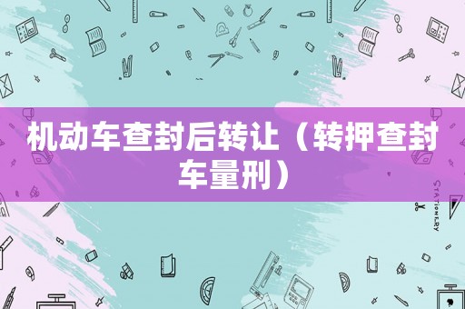 機動車查封后轉讓（轉押查封車量刑）