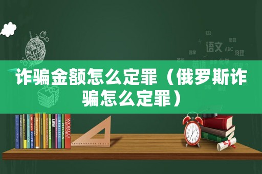 詐騙金額怎么定罪（俄羅斯詐騙怎么定罪）