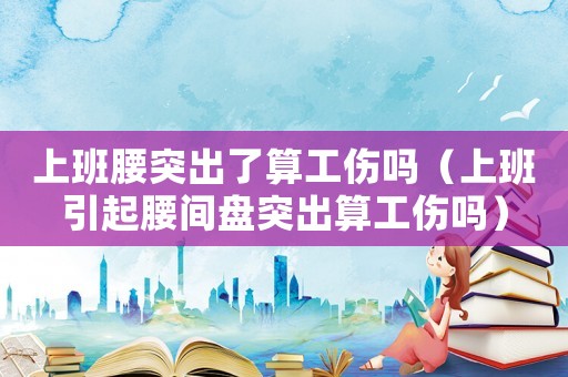 上班腰突出了算工傷嗎（上班引起腰間盤(pán)突出算工傷嗎）