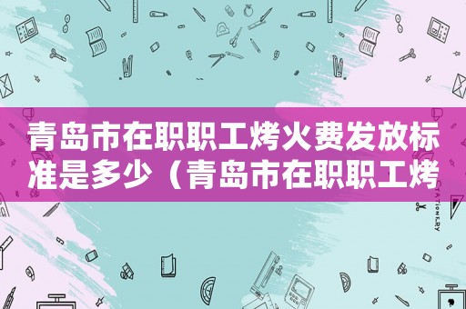青島市在職職工烤火費發放標準是多少（青島市在職職工烤火費發放標準）