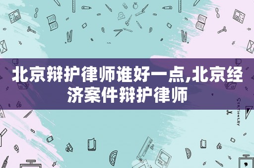 北京辯護律師誰好一點,北京經濟案件辯護律師