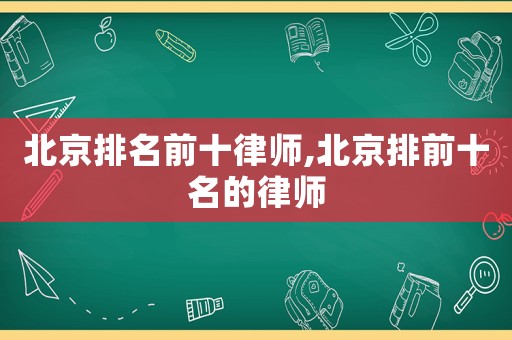 北京排名前十律師,北京排前十名的律師
