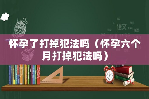 懷孕了打掉犯法嗎（懷孕六個月打掉犯法嗎）