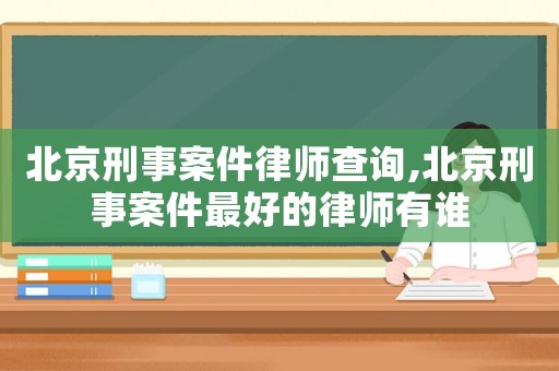 北京刑事案件律師查詢,北京刑事案件最好的律師有誰