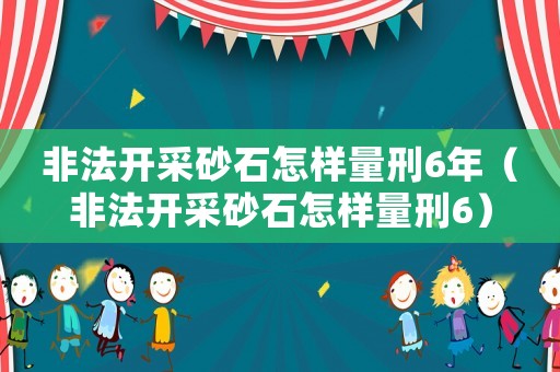 非法開采砂石怎樣量刑6年（非法開采砂石怎樣量刑6）