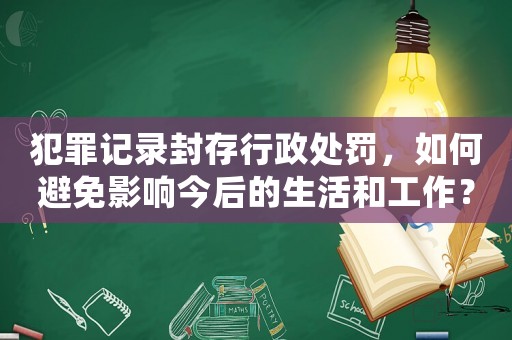 犯罪記錄封存行政處罰，如何避免影響今后的生活和工作？