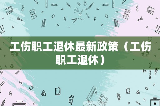 工傷職工退休最新政策（工傷職工退休）