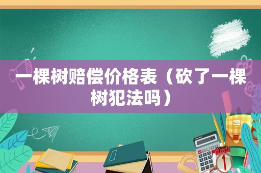 一棵樹賠償價格表（砍了一棵樹犯法嗎）