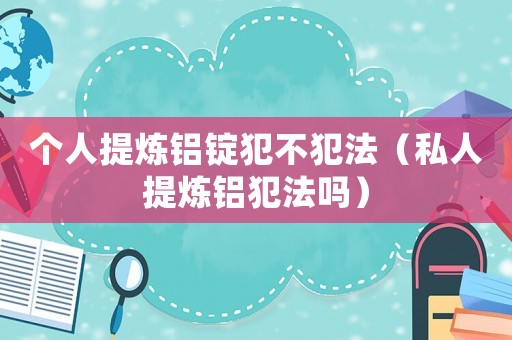 個人提煉鋁錠犯不犯法（私人提煉鋁犯法嗎）