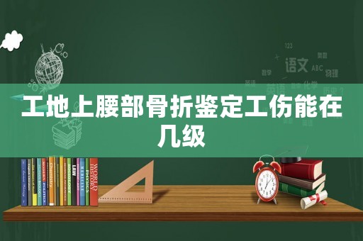 工地上腰部骨折鑒定工傷能在幾級(jí)