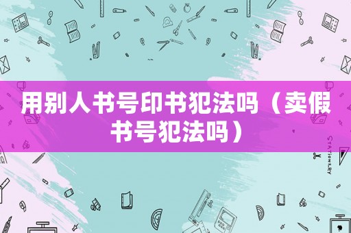 用別人書(shū)號(hào)印書(shū)犯法嗎（賣(mài)假書(shū)號(hào)犯法嗎）