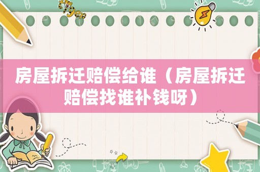 房屋拆遷賠償給誰（房屋拆遷賠償找誰補錢呀）