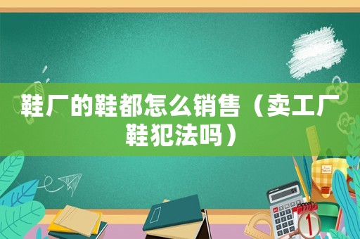 鞋廠的鞋都怎么銷售（賣工廠鞋犯法嗎）