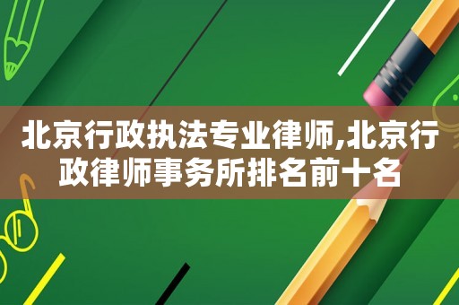 北京行政執法專業律師,北京行政律師事務所排名前十名
