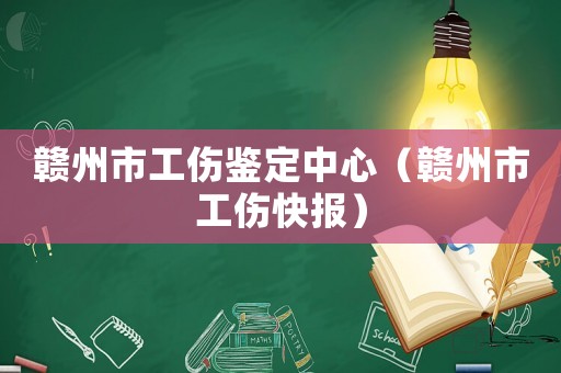 贛州市工傷鑒定中心（贛州市工傷快報）
