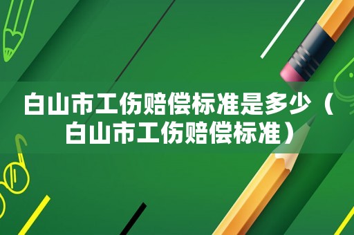 白山市工傷賠償標準是多少（白山市工傷賠償標準）