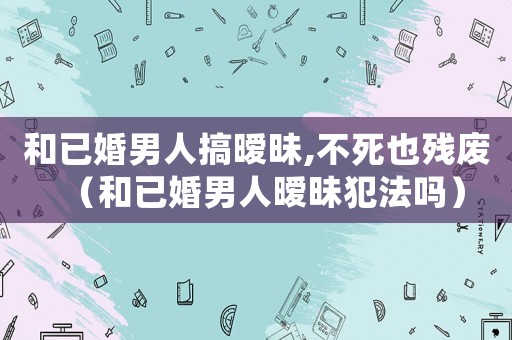 和已婚男人搞曖昧,不死也殘廢（和已婚男人曖昧犯法嗎）