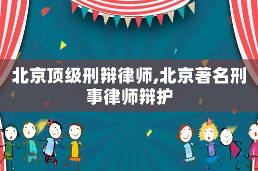 北京頂級刑辯律師,北京著名刑事律師辯護
