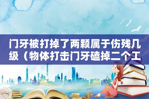 門牙被打掉了兩顆屬于傷殘幾級（物體打擊門牙磕掉二個工傷有幾級）