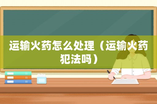 運(yùn)輸火藥怎么處理（運(yùn)輸火藥犯法嗎）