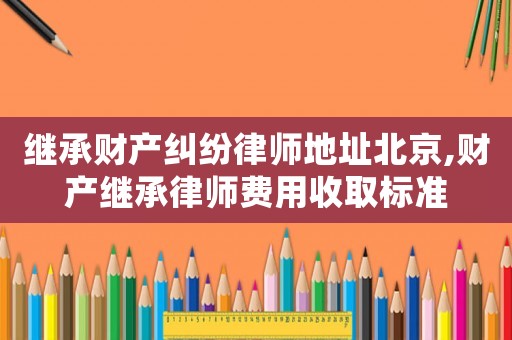 繼承財產(chǎn)糾紛律師地址北京,財產(chǎn)繼承律師費用收取標準