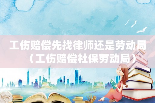 工傷賠償先找律師還是勞動局（工傷賠償社保勞動局）