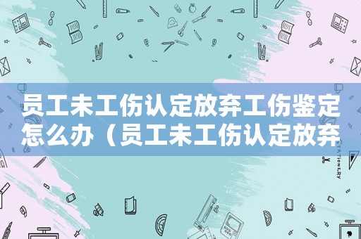 員工未工傷認定放棄工傷鑒定怎么辦（員工未工傷認定放棄工傷鑒定）