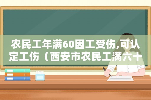 農民工年滿60因工受傷,可認定工傷（西安市農民工滿六十可申報工傷嗎）