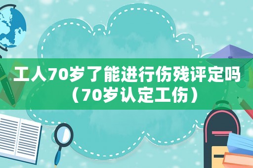 工人70歲了能進行傷殘評定嗎（70歲認定工傷）