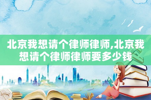 北京我想請個律師律師,北京我想請個律師律師要多少錢