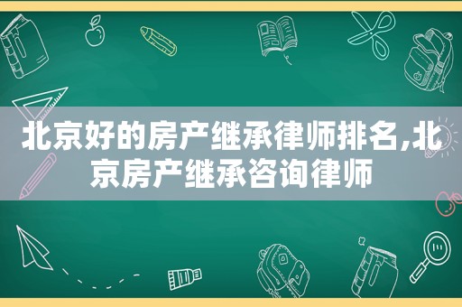 北京好的房產繼承律師排名,北京房產繼承咨詢律師