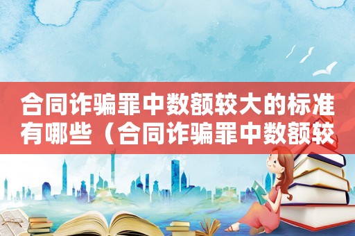 合同詐騙罪中數(shù)額較大的標(biāo)準(zhǔn)有哪些（合同詐騙罪中數(shù)額較大的標(biāo)準(zhǔn)）