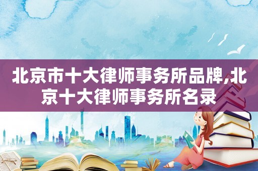 北京市十大律師事務(wù)所品牌,北京十大律師事務(wù)所名錄